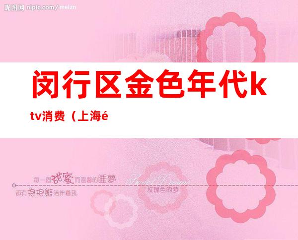 闵行区金色年代ktv消费(上海闵行金享ktv怎么样)