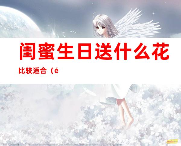 闺蜜生日送什么花比较适合(闺蜜生日送什么花最合适)