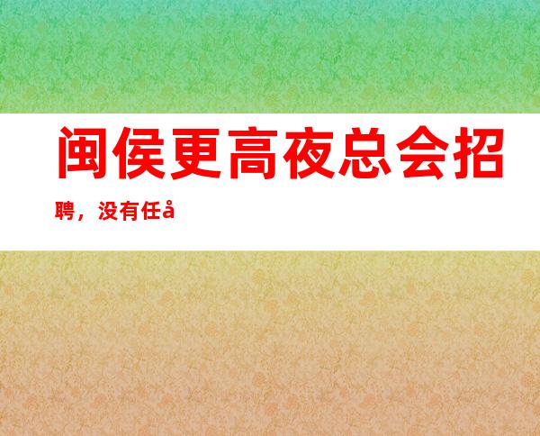 闽侯更高夜总会招聘,没有任务的场所,年底急缺人
