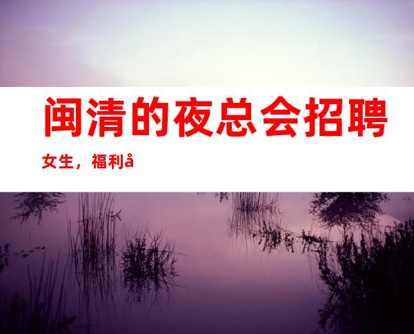闽清的夜总会招聘女生，福利好待遇好，欢迎你的联系