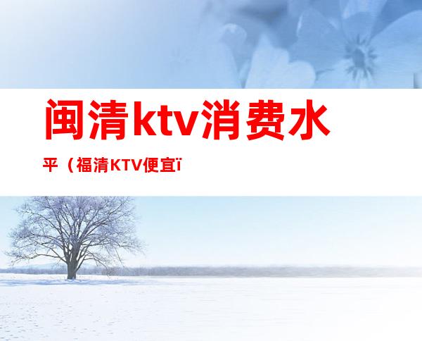 闽清ktv消费水平（福清KTV便宜）