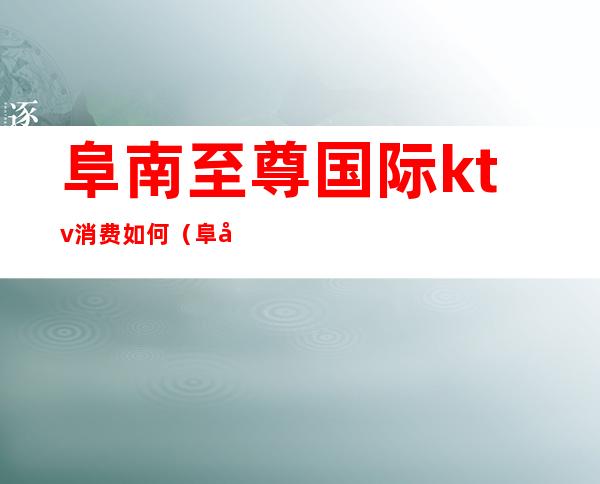 阜南至尊国际ktv消费如何(阜南好玩的ktv)