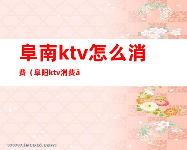 阜南ktv怎么消费(阜阳ktv消费一般多少钱)