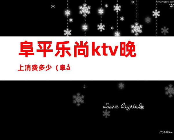 阜平乐尚ktv晚上消费多少(阜平县乐尚纯K量贩ktv)