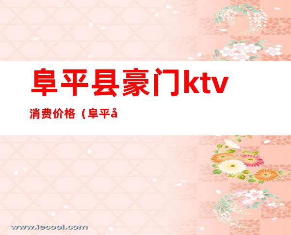 阜平县豪门ktv消费价格(阜平县豪门ktv消费价格)