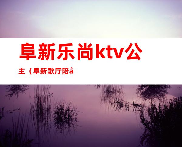 阜新乐尚ktv公主(阜新歌厅陪唱)