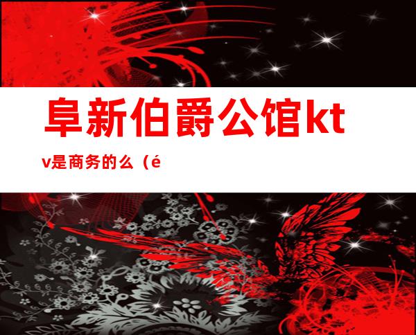 阜新伯爵公馆ktv是商务的么(阜阳ktv哪家档次最高)
