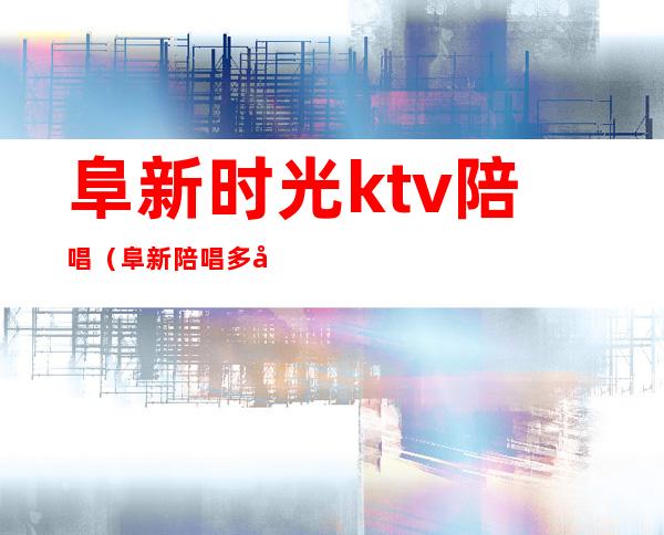 阜新时光ktv陪唱(阜新陪唱多少钱一个小时)