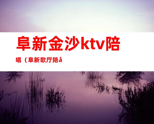 阜新金沙ktv陪唱(阜新歌厅陪唱)