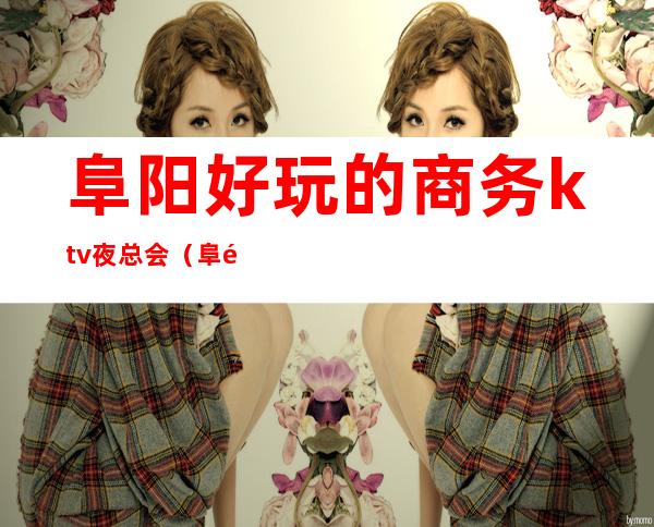 阜阳好玩的商务ktv夜总会(阜阳夜总会哪里好玩)