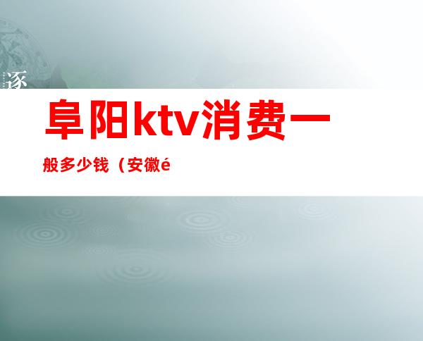 阜阳ktv消费一般多少钱(安徽阜阳KTV)