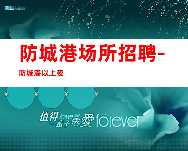 防城港场所招聘-防城港以上夜总会有红包持续缺人