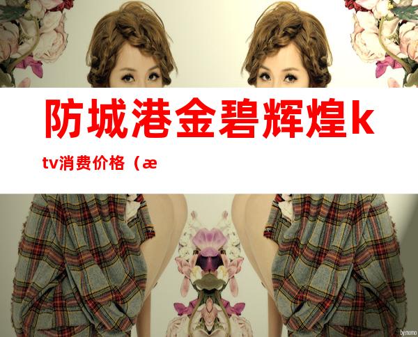 防城港金碧辉煌ktv消费价格(怀化金碧辉煌KTV)