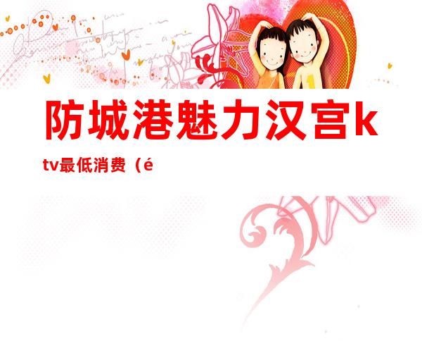 防城港魅力汉宫ktv最低消费(防城港港口区ktv哪家好)