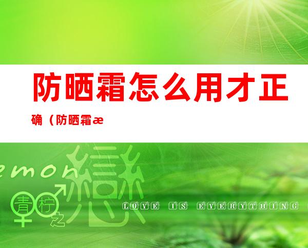 防晒霜怎么用才正确(防晒霜怎么用才正确顺序)