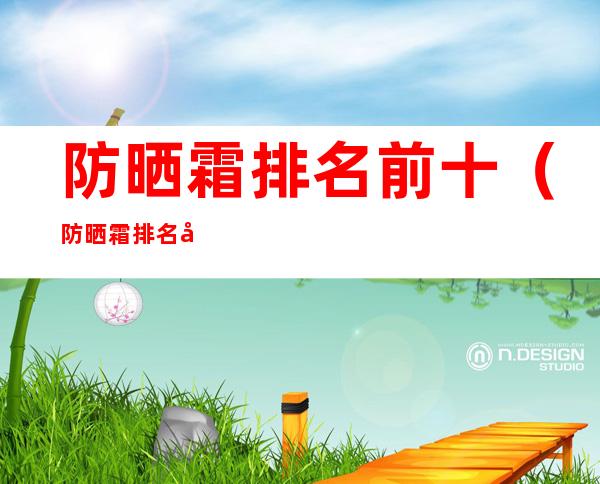 防晒霜排名前十（防晒霜排名前十便宜）