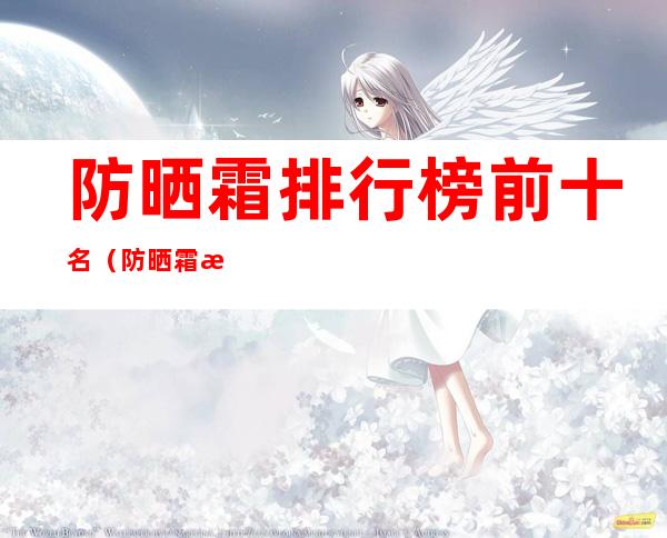 防晒霜排行榜前十名(防晒霜排行榜前十名的牌子学生党)