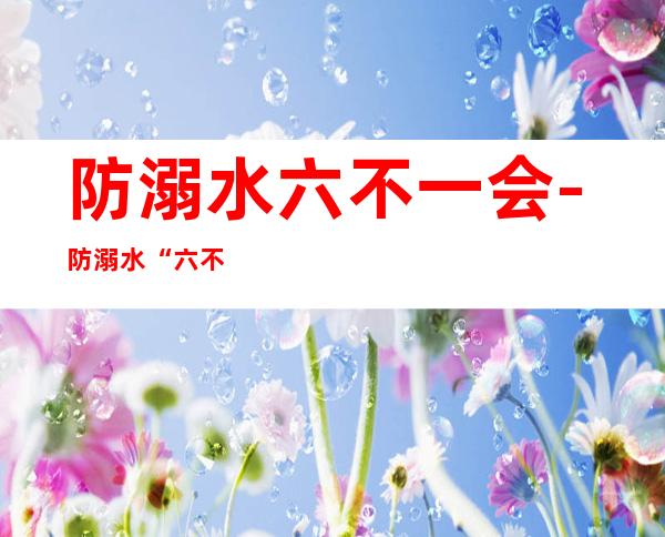 防溺水六不一会-防溺水“六不一会”