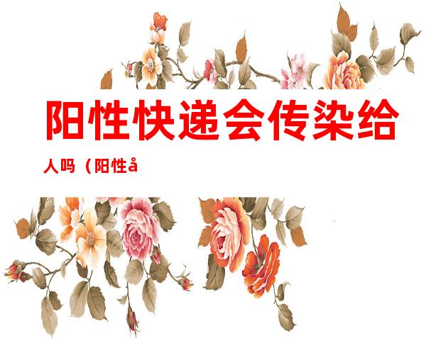 阳性快递会传染给人吗（阳性快递会传染给人吗人一二十一本）