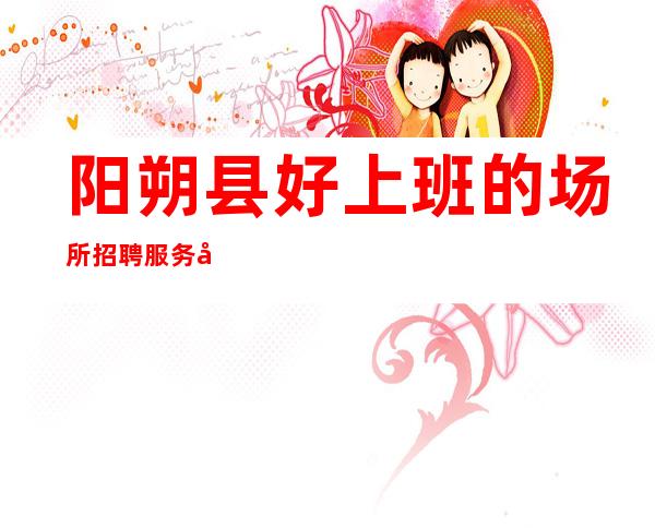 阳朔县好上班的场所招聘服务员-福利待遇给力-人员不够