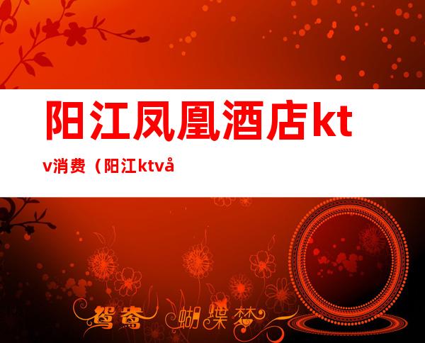 阳江凤凰酒店ktv消费(阳江ktv包间一般多少钱)