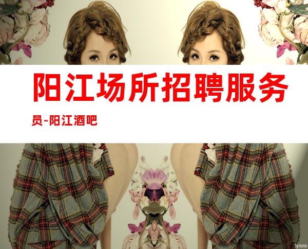 阳江场所招聘服务员-阳江酒吧不交费管住高消费场