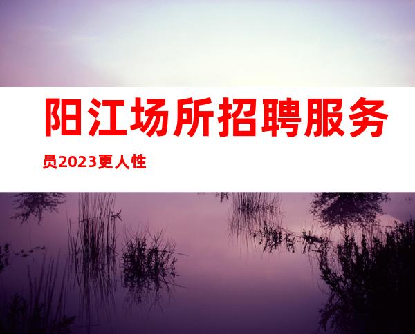 阳江场所招聘服务员2023更人性化的管理欢迎您的到来