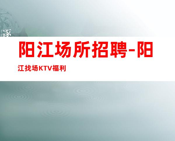 阳江场所招聘-阳江找场KTV福利好客源丰富