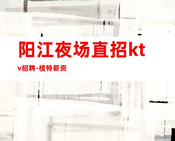 阳江夜场直招ktv招聘-模特薪资1500起步保底一个班