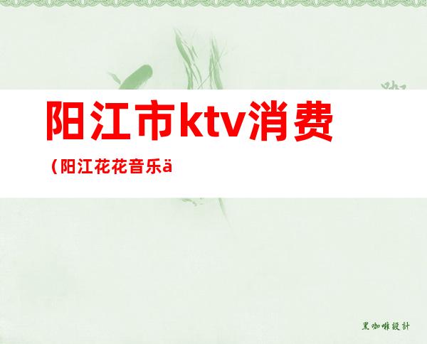 阳江市ktv消费(阳江花花音乐会所ktv)