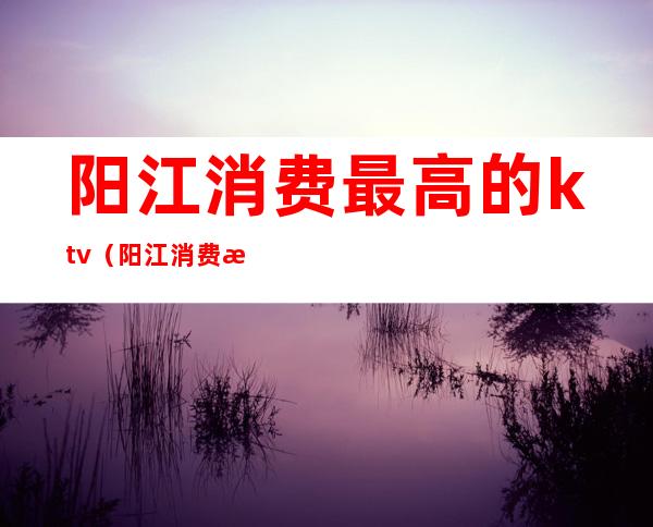 阳江消费最高的ktv（阳江消费水平高吗）