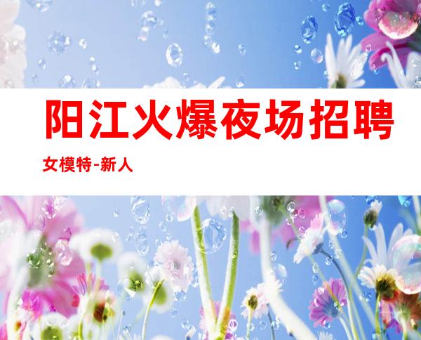 阳江火爆夜场招聘女模特-新人入行可放心加入