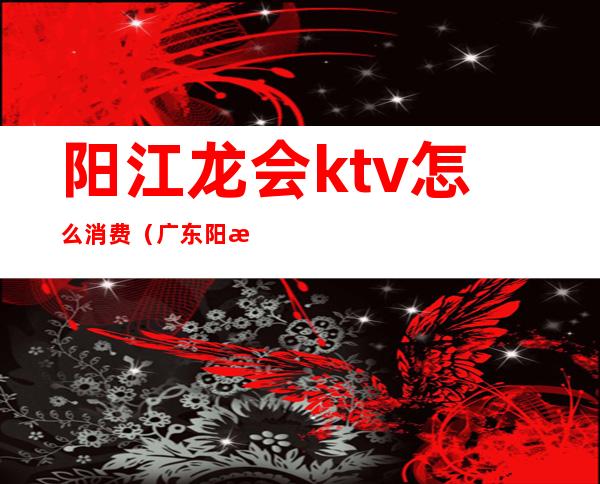 阳江龙会ktv怎么消费(广东阳江ktv现在可以开了吗)