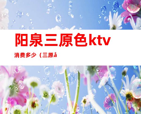 阳泉三原色ktv消费多少(三原县ktv哪家的好)