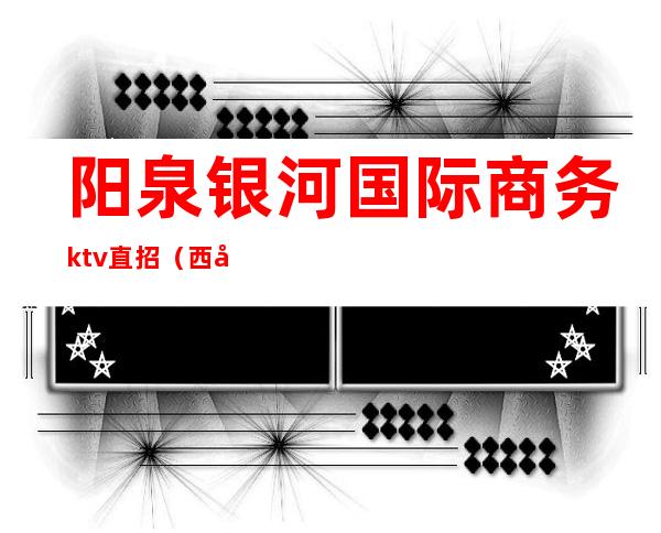 阳泉银河国际商务ktv直招(西安银河国际ktv服务内容)