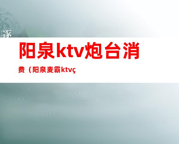 阳泉ktv炮台消费(阳泉麦霸ktv炮台的电话)