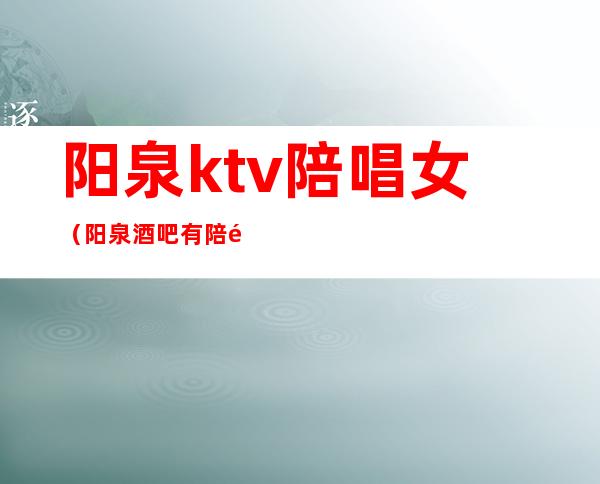 阳泉ktv陪唱女(阳泉酒吧有陪酒的吗)