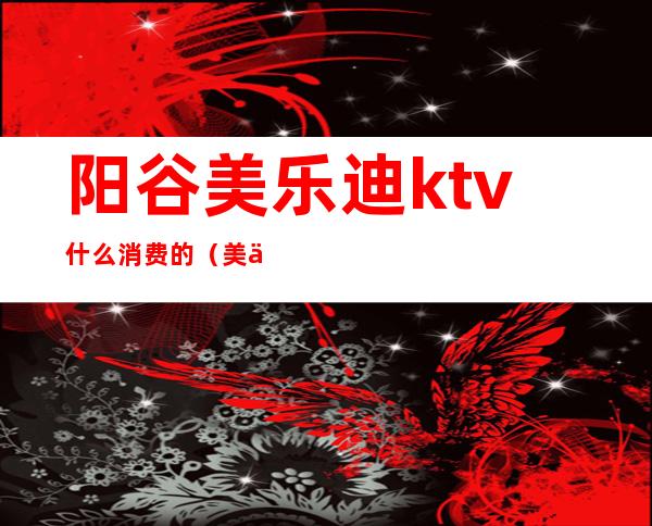 阳谷美乐迪ktv什么消费的(美乐迪ktv怎么样)