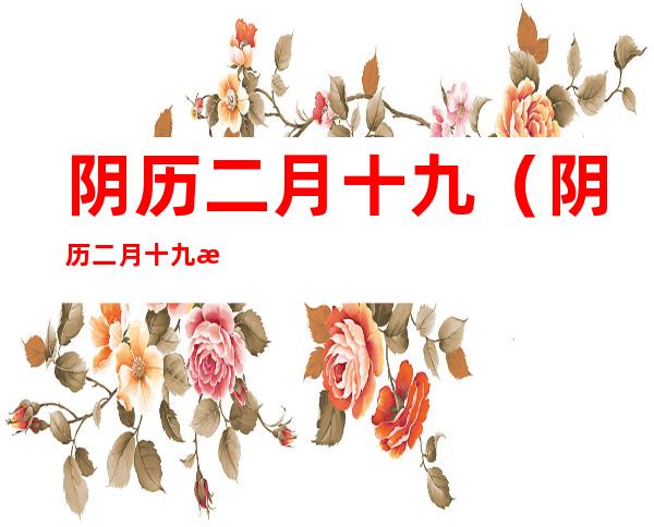 阴历二月十九(阴历二月十九是什么日子啊)