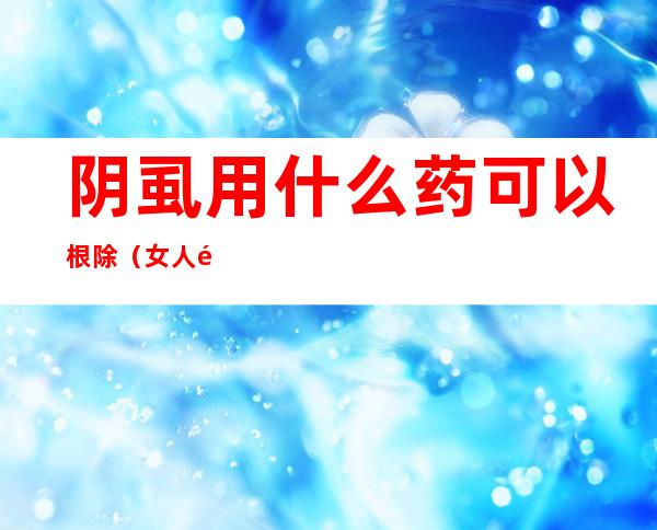阴虱用什么药可以根除(女人阴虱用什么药可以根除)