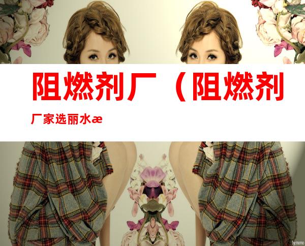 阻燃剂厂(阻燃剂厂家选丽水泰森防火科技有限公司)