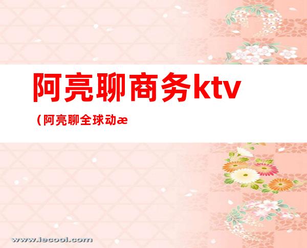 阿亮聊商务ktv(阿亮聊全球动态)