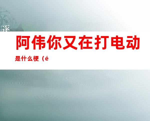 阿伟你又在打电动是什么梗(阿伟你又在打电动哦全台词)