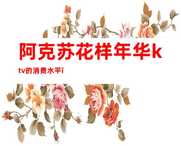 阿克苏花样年华ktv的消费水平(阿克苏花样年华 ktv地址)