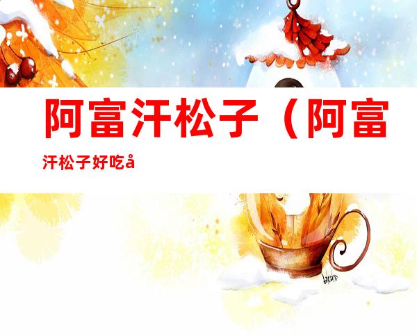 阿富汗松子(阿富汗松子好吃吗)