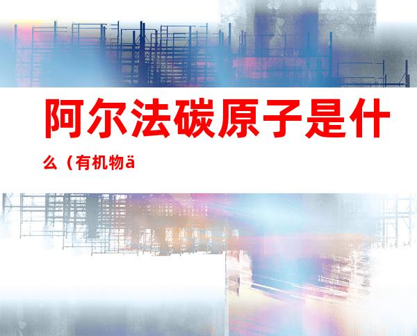 阿尔法碳原子是什么(有机物中阿尔法碳是什么意思)