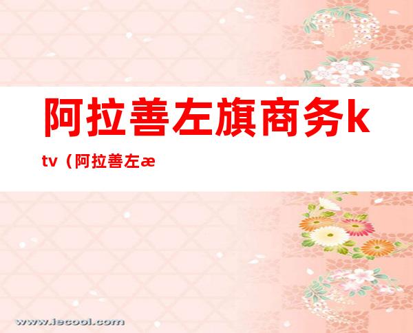 阿拉善左旗商务ktv(阿拉善左旗官网)