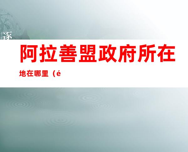 阿拉善盟政府所在地在哪里(阿拉善盟盟政府在哪)