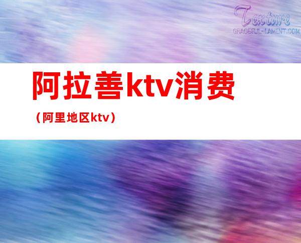 阿拉善ktv消费(阿里地区ktv)