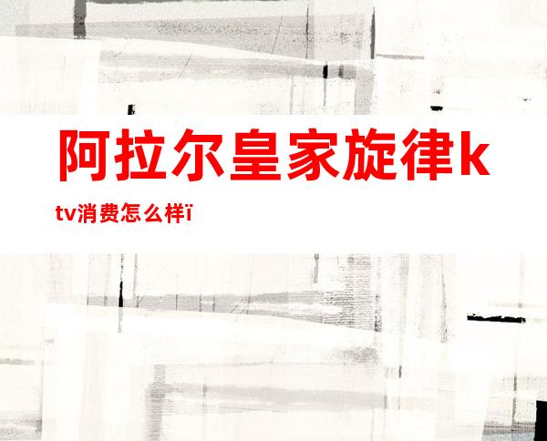 阿拉尔皇家旋律ktv消费怎么样(皇家音乐会所KTV怎么样)